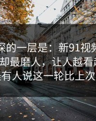 藏得最深的一层是：新91视频热度不算最高却最磨人，让人越看越发凉：难怪有人说这一轮比上次还猛