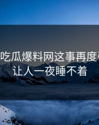 关于51吃瓜爆料网这事再度引争议，让人一夜睡不着