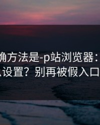 原来正确方法是-p站浏览器：浏览器怎么设置？别再被假入口骗了