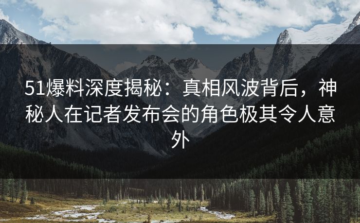 51爆料深度揭秘：真相风波背后，神秘人在记者发布会的角色极其令人意外