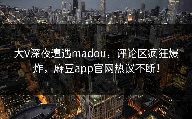 大V深夜遭遇madou，评论区疯狂爆炸，麻豆app官网热议不断！