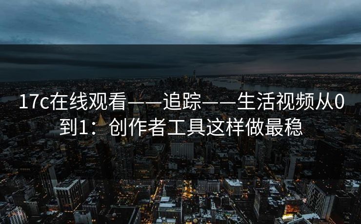 17c在线观看——追踪——生活视频从0到1：创作者工具这样做最稳
