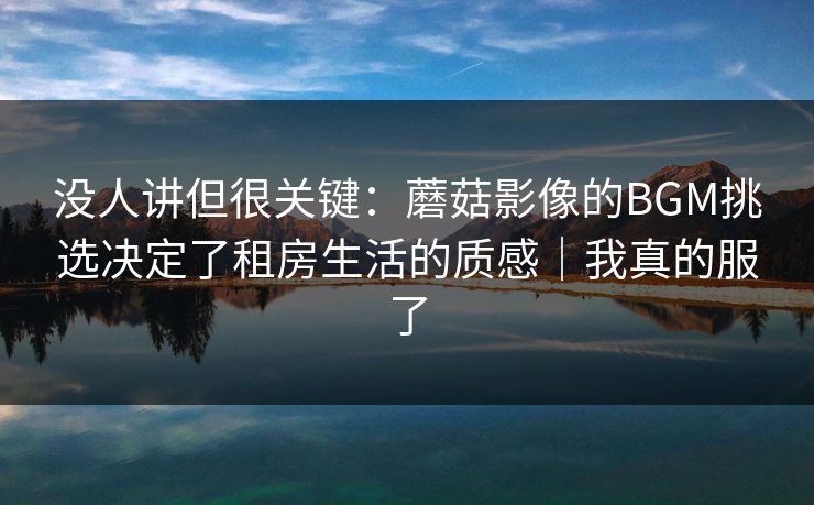 没人讲但很关键：蘑菇影像的BGM挑选决定了租房生活的质感｜我真的服了