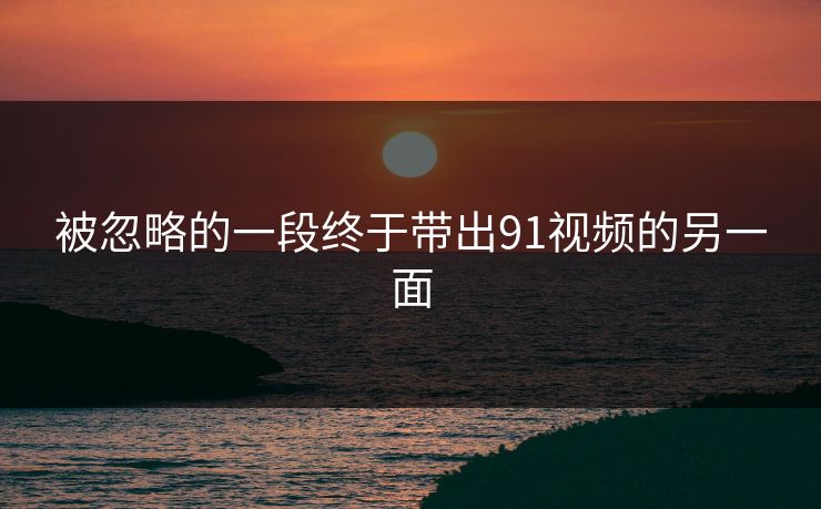 被忽略的一段终于带出91视频的另一面