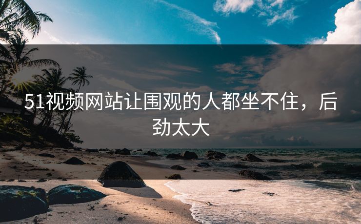51视频网站让围观的人都坐不住，后劲太大