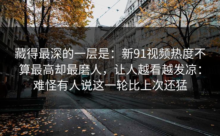 藏得最深的一层是：新91视频热度不算最高却最磨人，让人越看越发凉：难怪有人说这一轮比上次还猛