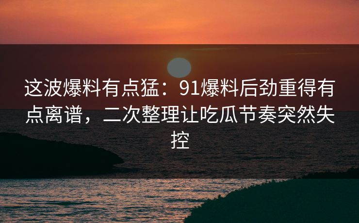 这波爆料有点猛：91爆料后劲重得有点离谱，二次整理让吃瓜节奏突然失控