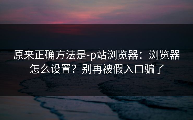 原来正确方法是-p站浏览器:浏览器怎么设置?别再被假入口骗了 原来正确方法是-p站浏览器:浏览器怎么设置?别再被假入口骗了